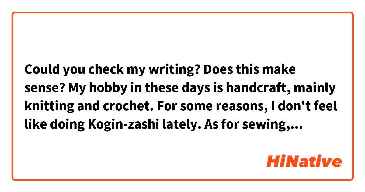 Could you check my writing? Does this make sense?

My hobby in these days is handcraft, mainly knitting and crochet.
For some reasons, I don't feel like doing Kogin-zashi lately.
As for sewing, I'm trying it now. But I get really tired, because I'm not used to it.
