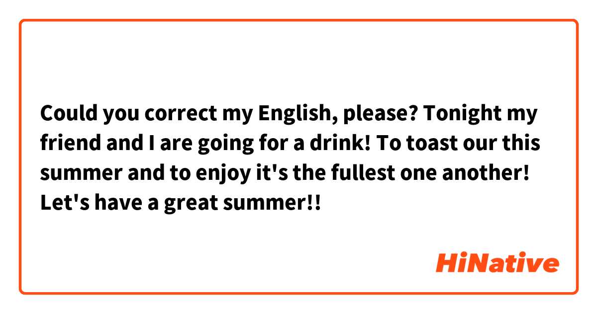Could you correct my English, please?
Tonight my friend and I are going for a drink! To toast our this summer and to enjoy it's the fullest one another! Let's have a great summer!!