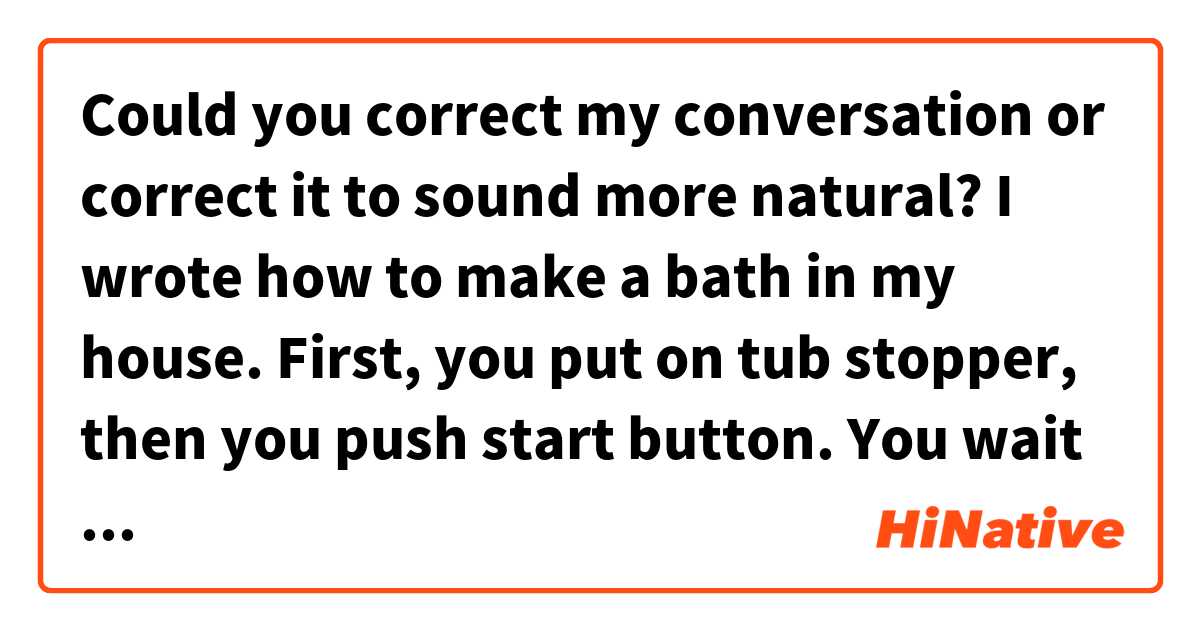Could you correct my conversation or correct it to sound more natural?

I wrote how to make a bath in my house.


First, you put on tub stopper, then you push start button.

You wait a few minutes until the bath tub fill to water.

When water ready, you can hear music from there.

Let's go to bath!
