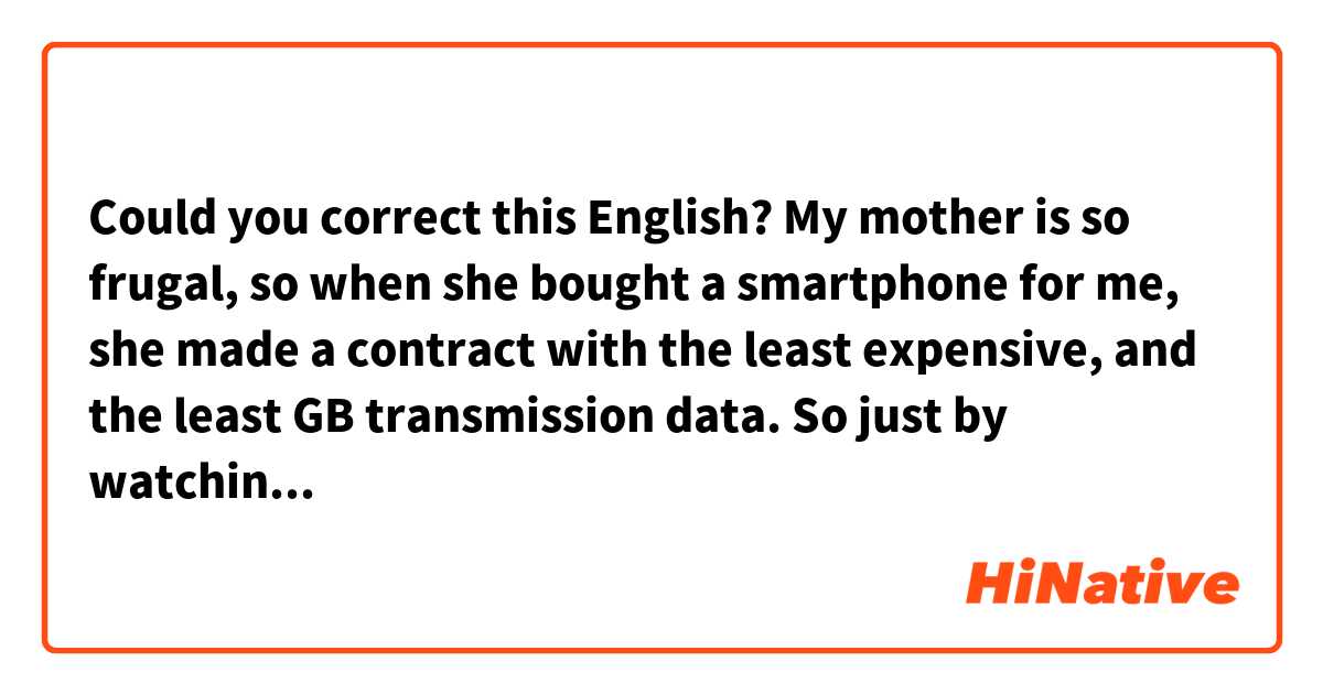 Could you correct this English?

My mother is so frugal, so when she bought a smartphone for me, she made a contract with the least expensive, and the least GB transmission data. So just by watching videos a little online, the packet fee (GB) reaches the maximum, and the Internet speed slows down.