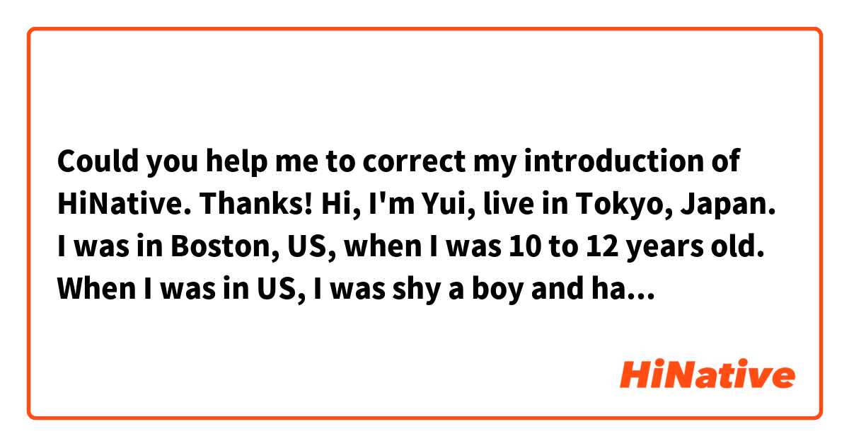 Could you help me to correct my introduction of HiNative.
Thanks!


Hi, I'm Yui, live in Tokyo, Japan.
I was in Boston, US, when I was 10 to 12 years old. 

When I was in US, I was shy a boy and hated to study English.
Now I'm 30 years old and working at a maker as a sale planner.
English is very important skill to advance my job.
Therefore, I decided to learn English again.

Also, I hope English helps me enjoy my hobby, like watching movies and reading SF more.