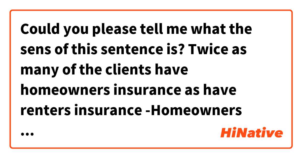Could you please tell me what the sens of this sentence is? 

Twice as many of the clients have homeowners insurance as have renters insurance 

-Homeowners insurance=2Xrenters insurance

-renters insurance=2Xhomeowners insurance
