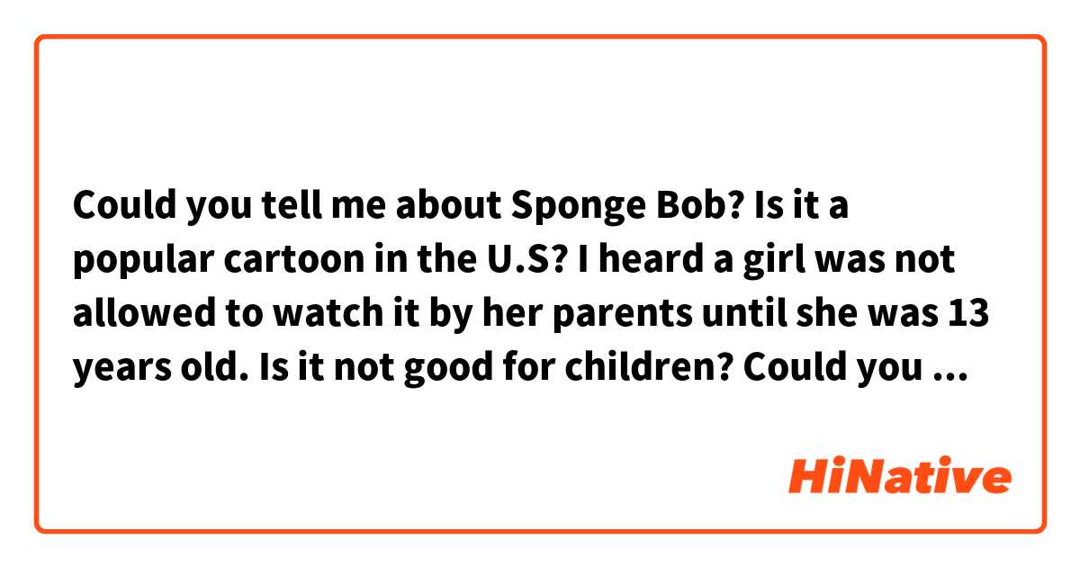 Could you tell me about Sponge Bob?
Is it a popular cartoon in the U.S?
I heard a girl was not allowed to watch it by her parents until she was 13 years old.
Is it not good for children?
Could you tell me your opinion?
