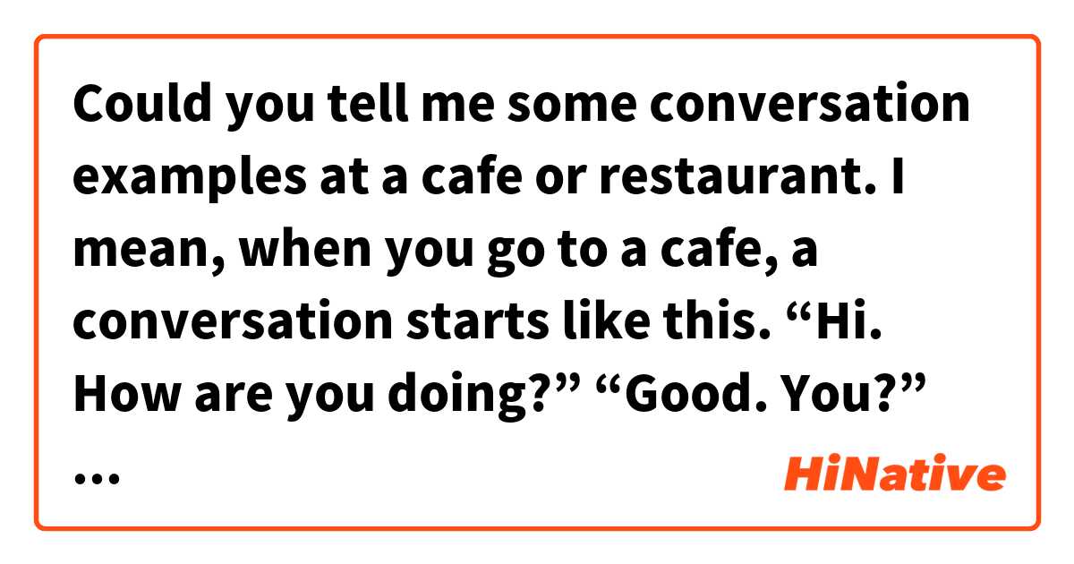 Could you tell me some conversation examples at a cafe or restaurant. I mean, when you go to a cafe, a conversation starts like this. “Hi. How are you doing?” “Good. You?” “Fine, thanks. Are you ready to order?”...(conversation continue.) It’s like this. を使った例文を教えて下さい。