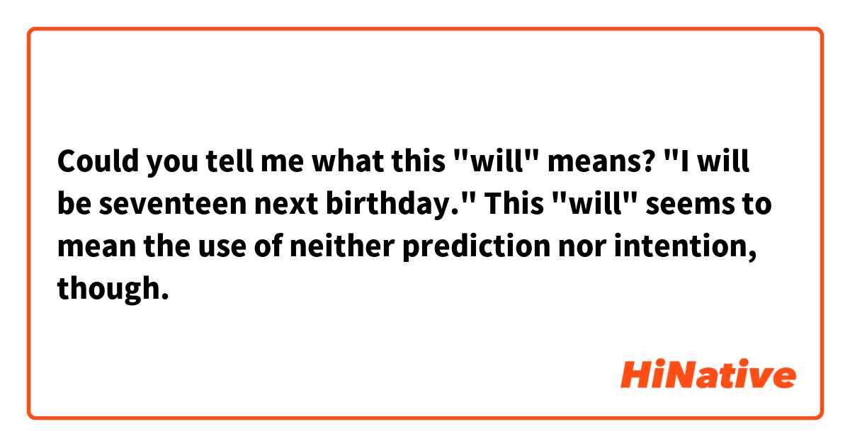 Could you tell me what this "will" means?

"I will be seventeen next birthday."

This "will" seems to mean the use of neither prediction nor intention, though.