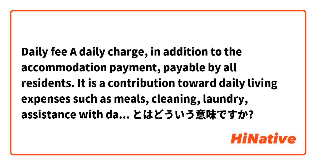 Daily fee

A daily charge, in addition to the accommodation payment, payable by all residents. It is a contribution toward daily living expenses such as meals, cleaning, laundry, assistance with daily living.

 とはどういう意味ですか?