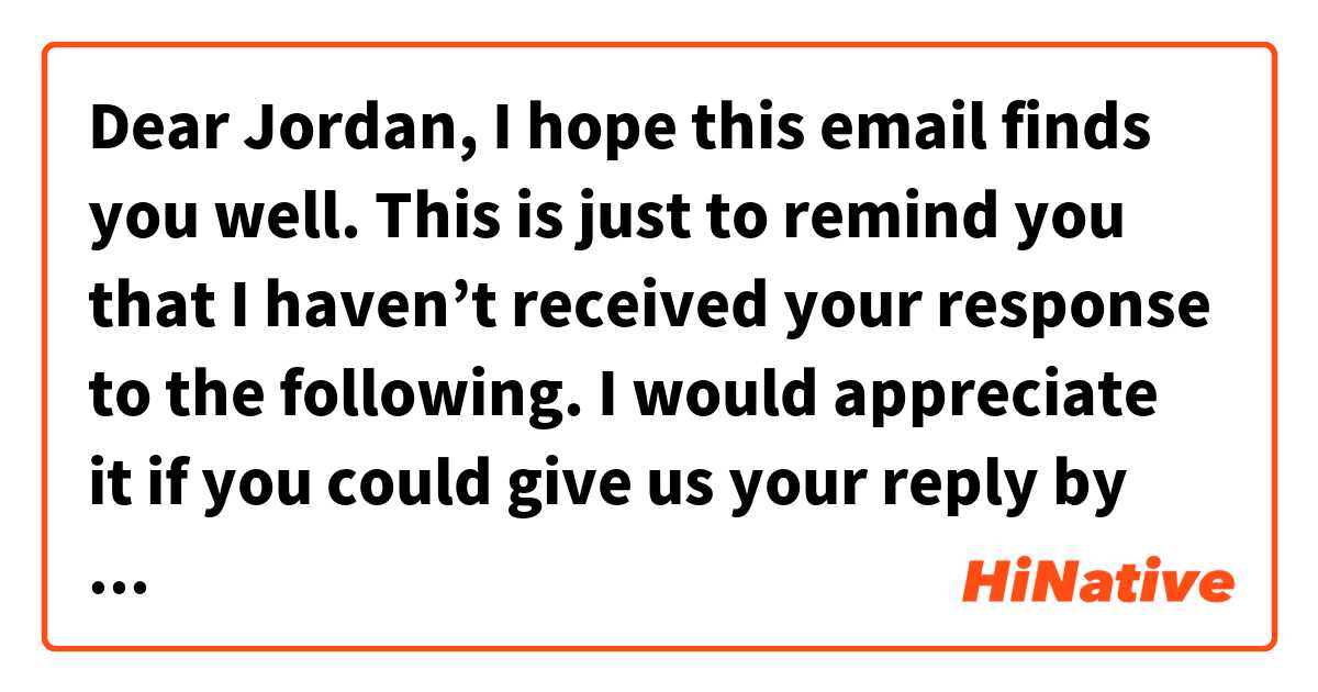 Dear Jordan, 

I hope this email finds you well.
This is just to remind you that I haven’t received your response to the following.
I would appreciate it if you could give us your reply by this coming Thursday. 

Sincerely,

Does this sound natural?