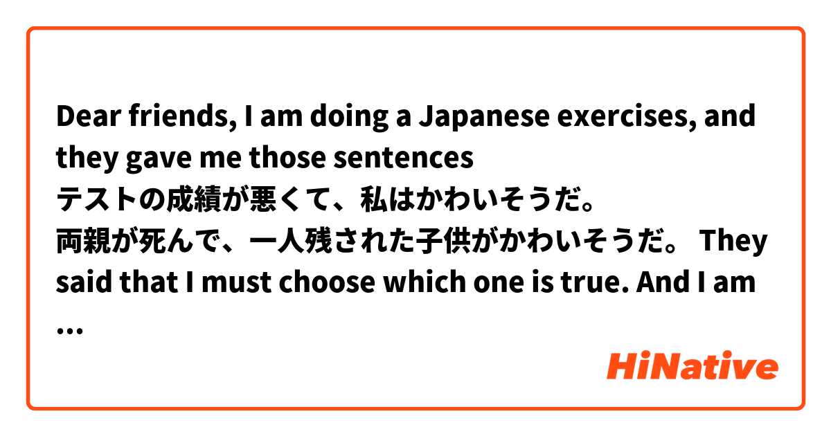 Dear friends, I am doing a Japanese exercises, and they gave me those sentences

テストの成績が悪くて、私はかわいそうだ。
両親が死んで、一人残された子供がかわいそうだ。

They said that I must choose which one is true. And I am very confusing, because I thought that the first one means "the test result is poor, so I am very pitiful" and the second one means "after my parents died, the child left alone so they are very pitiful".

I thought that both of them are both true ? Could you please give me the answer ? Thank you very much.
