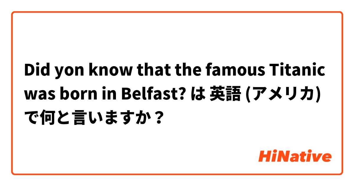 Did yon know that the famous Titanic was born in Belfast? は 英語 (アメリカ) で何と言いますか？