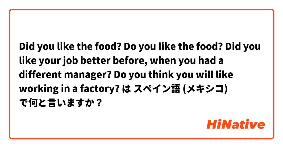 Did you like the food? Do you like the food? Did you like your job better before, when you had a different manager? Do you think you will like working in a factory? は スペイン語 (メキシコ) で何と言いますか？
