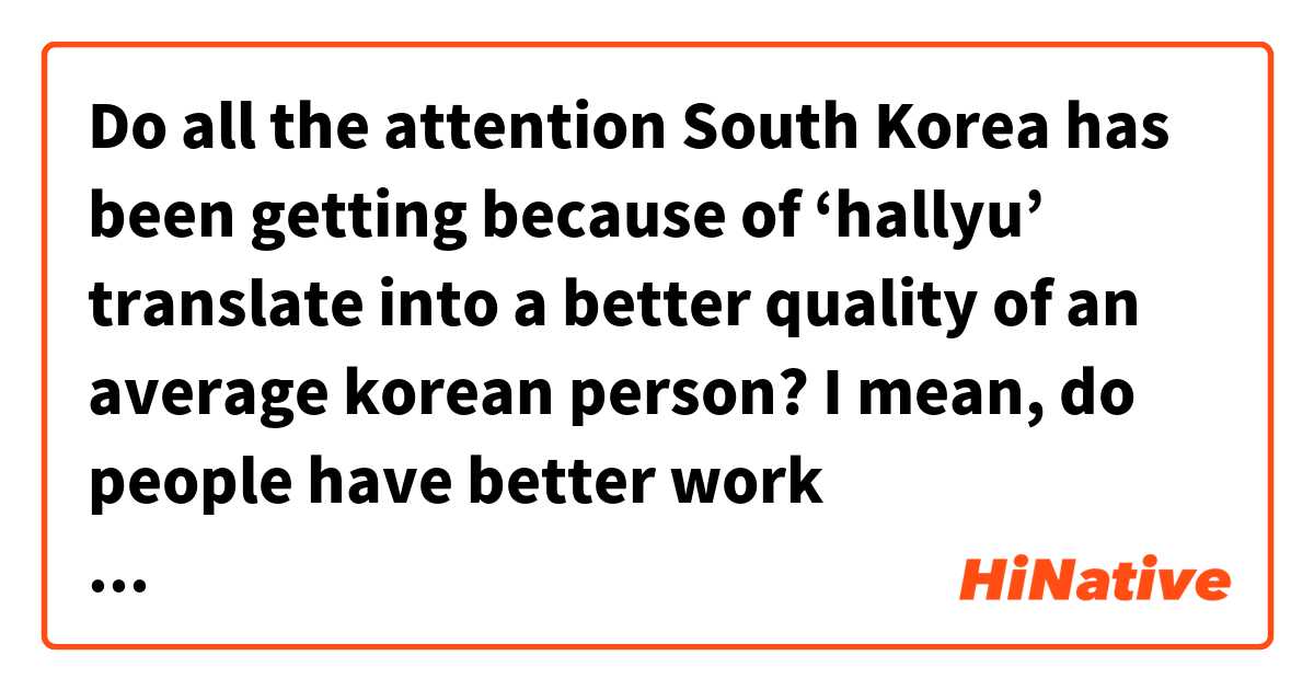 Do all the attention South Korea has been getting because of ‘hallyu’ translate into a better quality of an average korean person? I mean, do people have better work opportunities, better salary, benefits...?