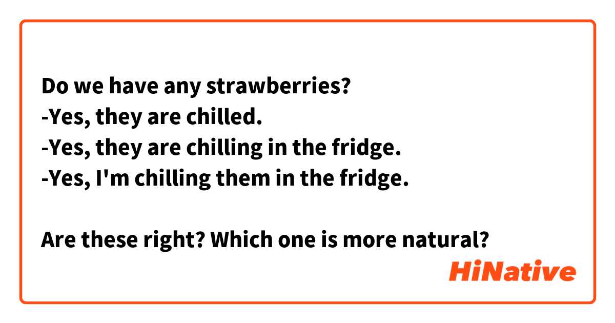 Do we have any strawberries?
-Yes, they are chilled.
-Yes, they are chilling in the fridge.
-Yes, I'm chilling them in the fridge.

Are these right? Which one is more natural?