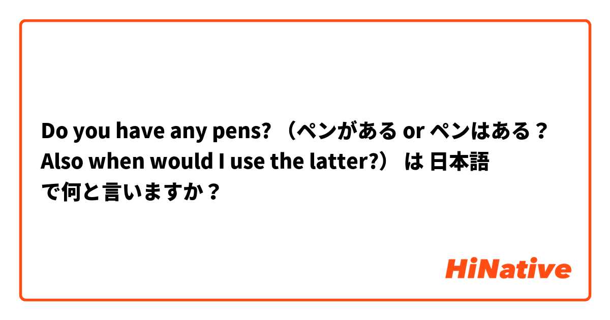 Do you have any pens? （ペンがある or ペンはある？ Also when would I use the latter?） は 日本語 で何と言いますか？