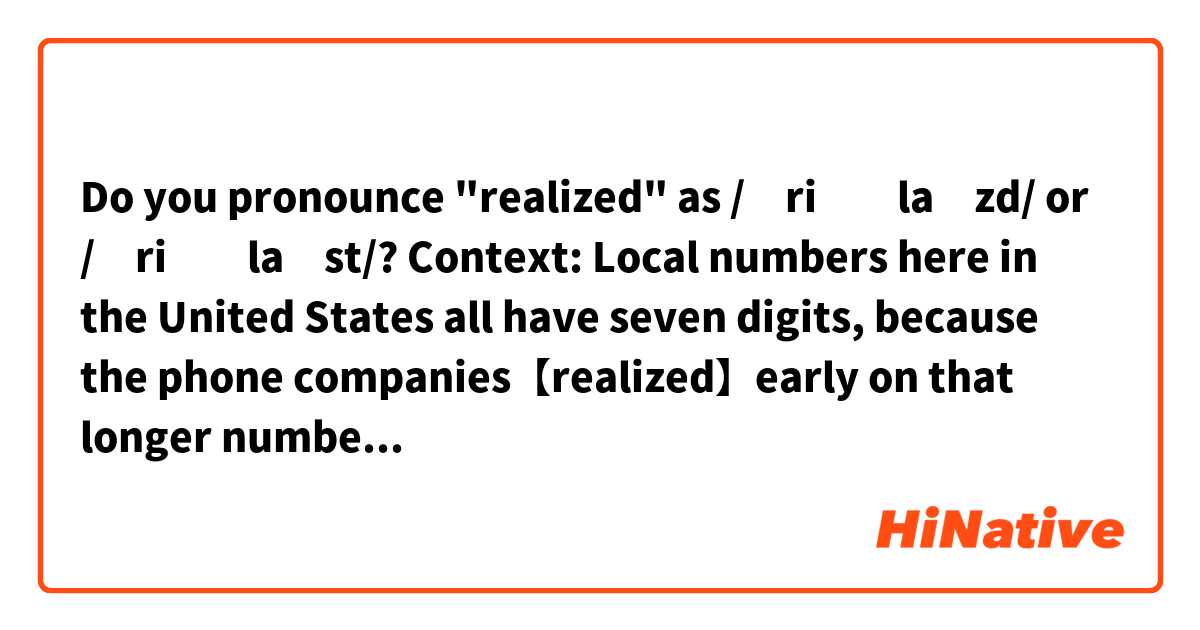 Do you pronounce "realized" as /ˈriːəlaɪzd/ or /ˈriːəlaɪst/?

Context:
Local numbers here in the United States all have seven digits, because the phone companies【realized】early on that longer numbers would lead to a lot more wrong numbers being dialed.

Thanks a lot! ☺️ 