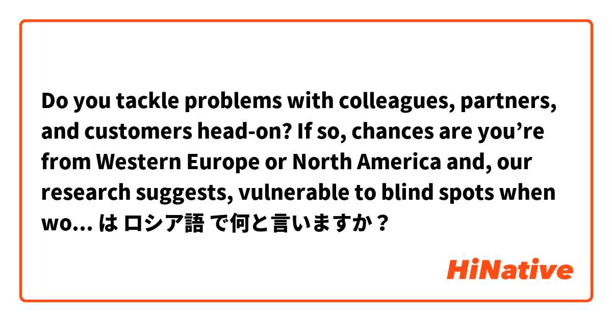 Do you tackle problems with colleagues, partners, and customers head-on? If so, chances are you’re from Western Europe or North America and, our research suggests, vulnerable to blind spots when working with people from other parts of the world...👇  は ロシア語 で何と言いますか？