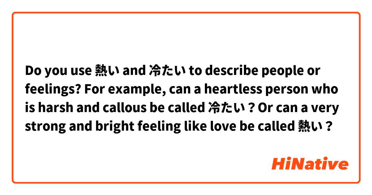 Do you use 熱い and 冷たい to describe people or feelings? For example, can a heartless person who is harsh and callous be called 冷たい？Or can a very strong and bright feeling like love be called 熱い？