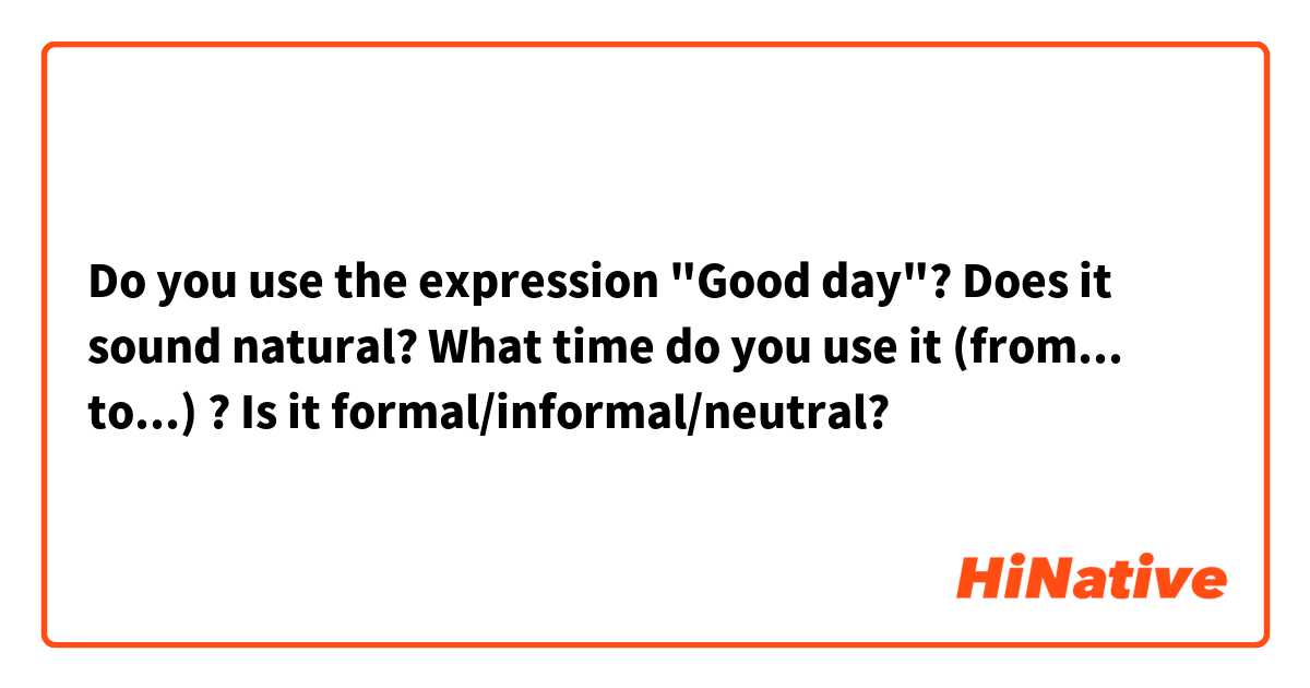 Do you use the expression "Good day"? Does it sound natural? What time do you use it (from... to...) ? Is it formal/informal/neutral?
