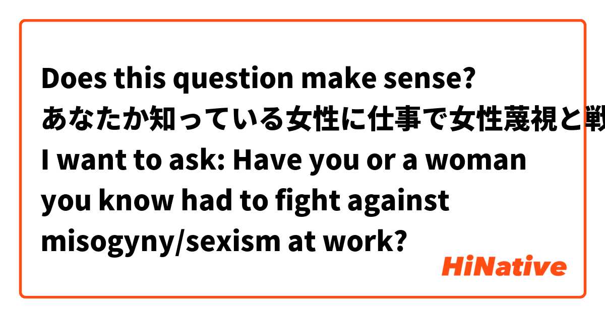 Does this question make sense?
あなたか知っている女性に仕事で女性蔑視と戦ったことがありますか。
I want to ask: Have you or a woman you know had to fight against misogyny/sexism at work?