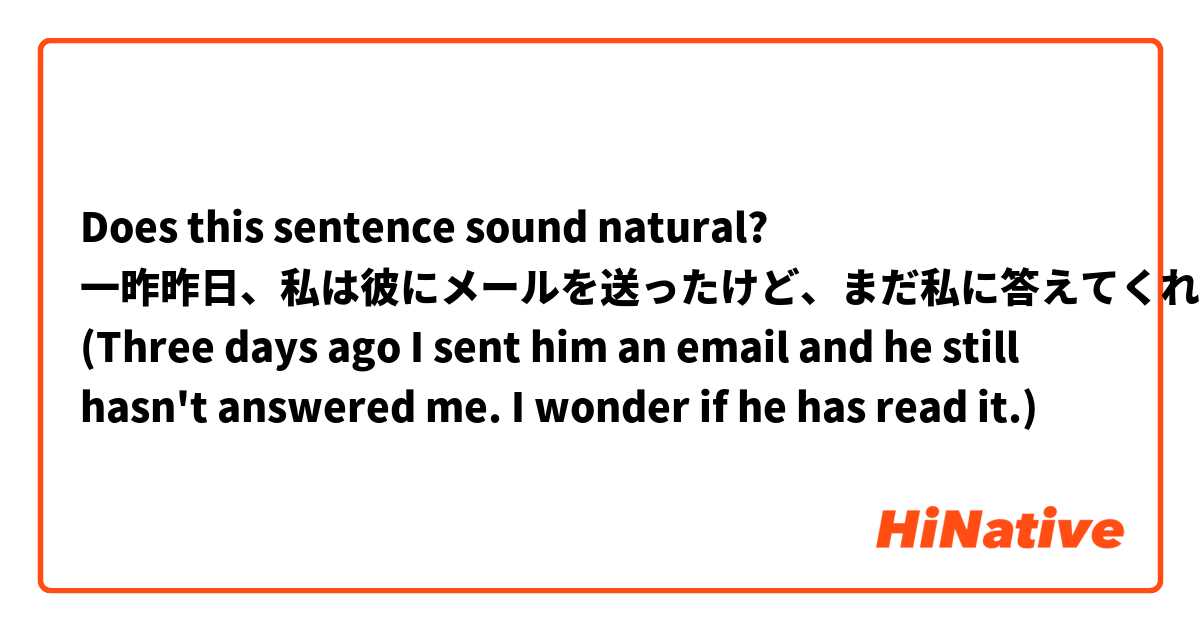 Does this sentence sound natural?

一昨昨日、私は彼にメールを送ったけど、まだ私に答えてくれない。彼は読んだのかな。
(Three days ago I sent him an email and he still hasn't answered me. I wonder if he has read it.)