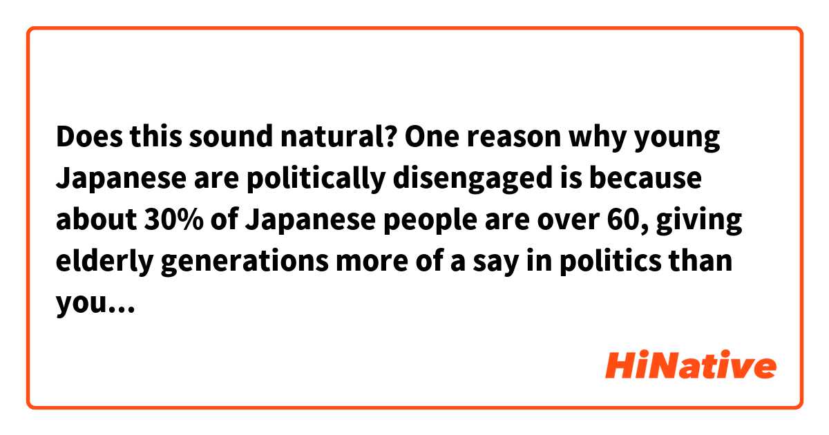 Does this sound natural?

One reason why young Japanese are politically disengaged is because about 30% of Japanese people are over 60, giving elderly generations more of a say in politics than younger generations.