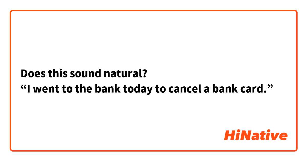 Does this sound natural?
“I went to the bank today to cancel a bank card.”