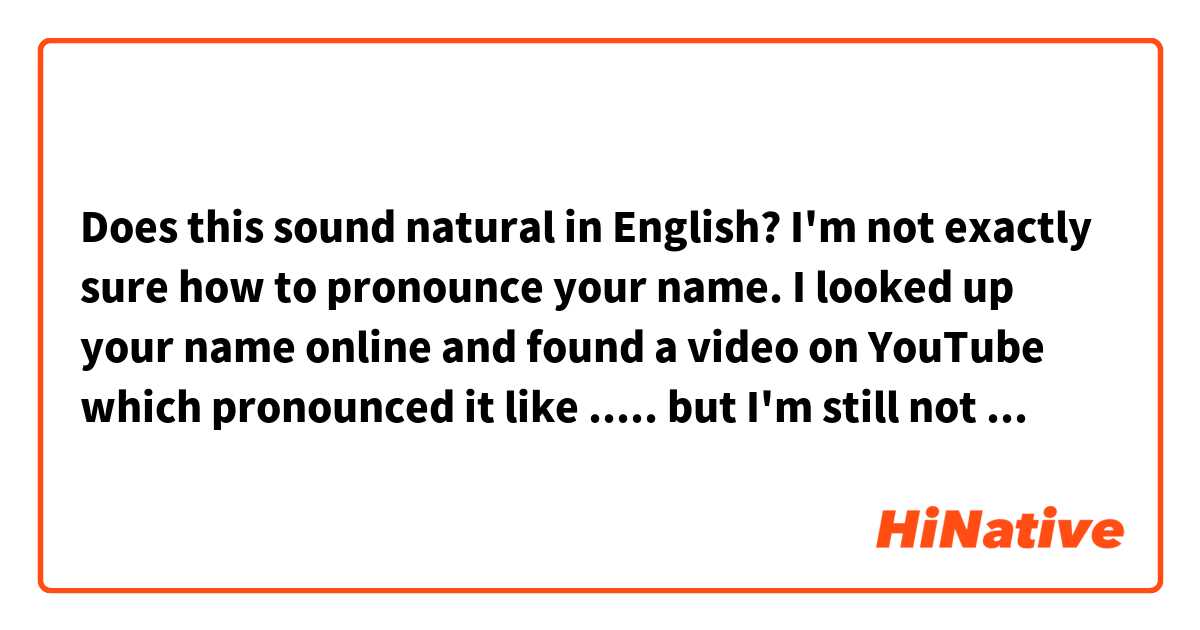 Does this sound natural in English?

I'm not exactly sure how to pronounce your name. I looked up your name  online and  found a video on YouTube which pronounced it like ..... but I'm still not sure if that's the correct way of pronouncing it.