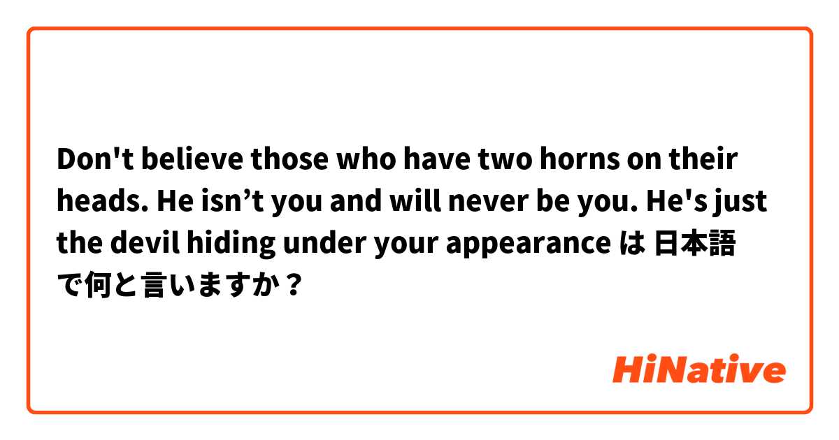 Don't believe those who have two horns on their heads. He isn’t you and will never be you. He's just the devil hiding under your appearance は 日本語 で何と言いますか？