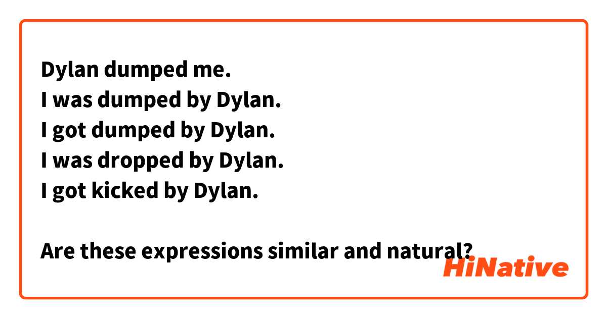 Dylan dumped me.
I was dumped by Dylan.
I got dumped by Dylan.
I was dropped by Dylan.
I got kicked by Dylan.

Are these expressions similar and natural?