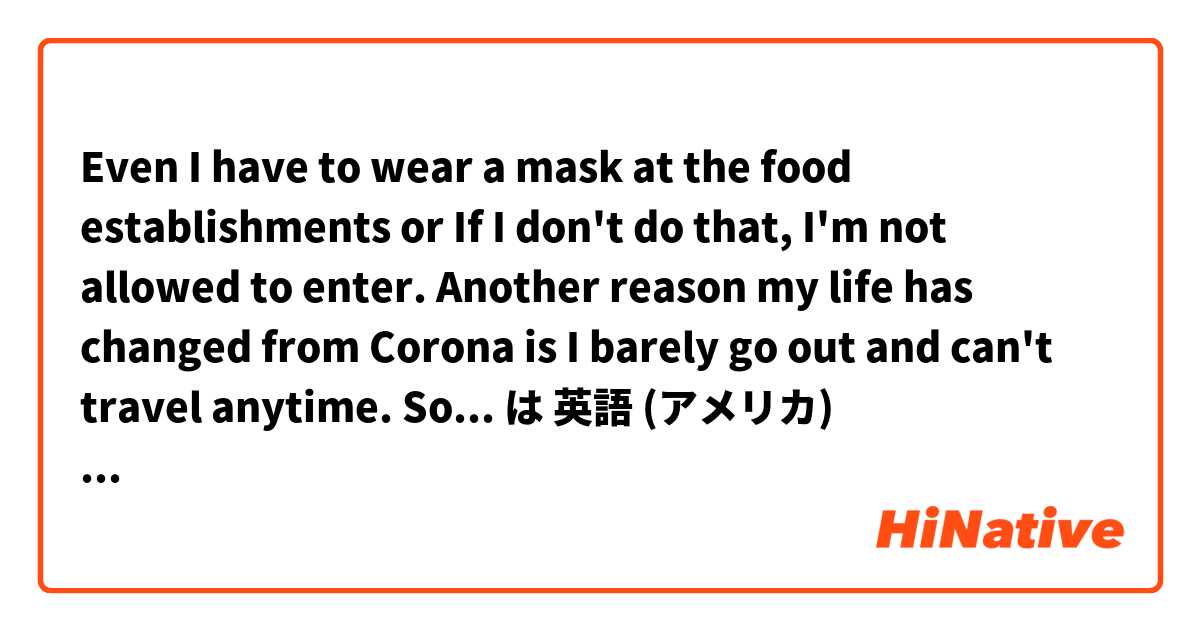  Even I have to wear a mask at the food establishments or If I don't do that, I'm not allowed to enter. Another reason my life has changed from Corona is I barely go out and can't travel anytime. So that is why I think my life was changed by Corona. は 英語 (アメリカ) で何と言いますか？