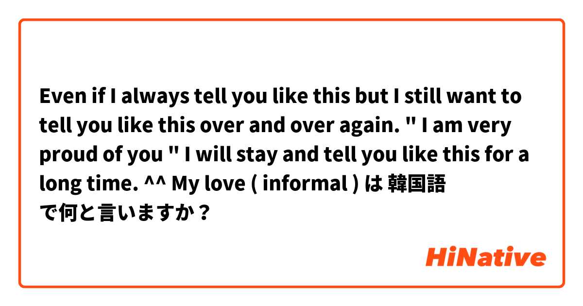 Even if I always tell you like this but I still want to tell you like this over and over again. "  I am very proud of you " I will stay and tell you like this for a long time. ^^ My love ( informal ) は 韓国語 で何と言いますか？