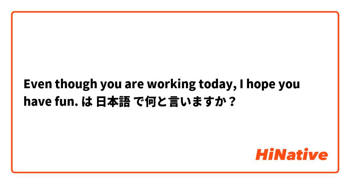 Even though you are working today, I hope you have fun. は 日本語 で何と言いますか？