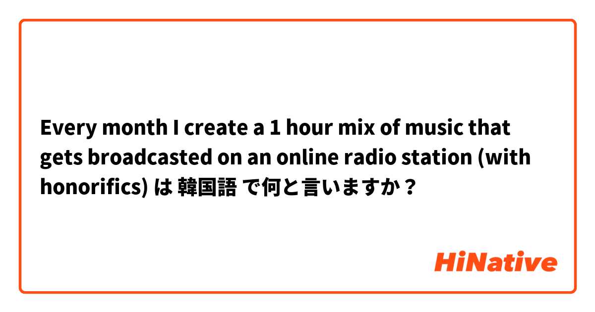 Every month I create a 1 hour mix of music that gets broadcasted on an online radio station (with honorifics) は 韓国語 で何と言いますか？