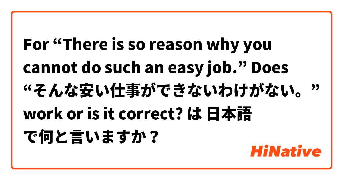 For “There is so reason why you cannot do such an easy job.” Does “そんな安い仕事ができないわけがない。” work or is it correct? は 日本語 で何と言いますか？