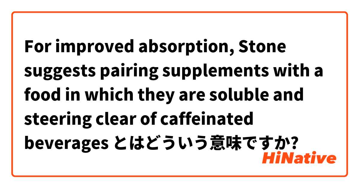  For improved absorption, Stone suggests pairing supplements with a food in which they are soluble and steering clear of caffeinated beverages とはどういう意味ですか?