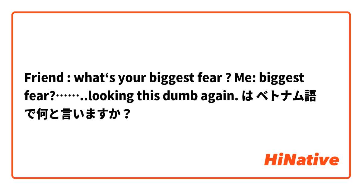 Friend : what‘s your biggest fear ? 
Me: biggest fear?……..looking this dumb again. は ベトナム語 で何と言いますか？