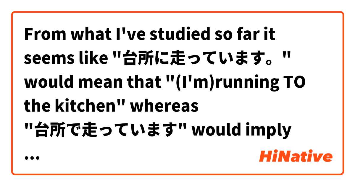 From what I've studied so far it seems like "台所に走っています。" would mean that "(I'm)running TO the kitchen" whereas "台所で走っています" would imply that somene or I am running IN the kitchen itself- is that correct?