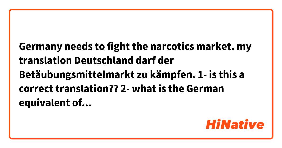 Germany needs to fight the narcotics market.  

my translation
Deutschland darf der Betäubungsmittelmarkt zu kämpfen.  

1- is this a correct translation??
2- what is the German equivalent of the verb (need) in this sentence??