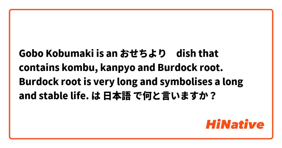 Gobo Kobumaki is an おせちより　dish that contains kombu, kanpyo and Burdock root. Burdock root is very long and symbolises a long and stable life. は 日本語 で何と言いますか？
