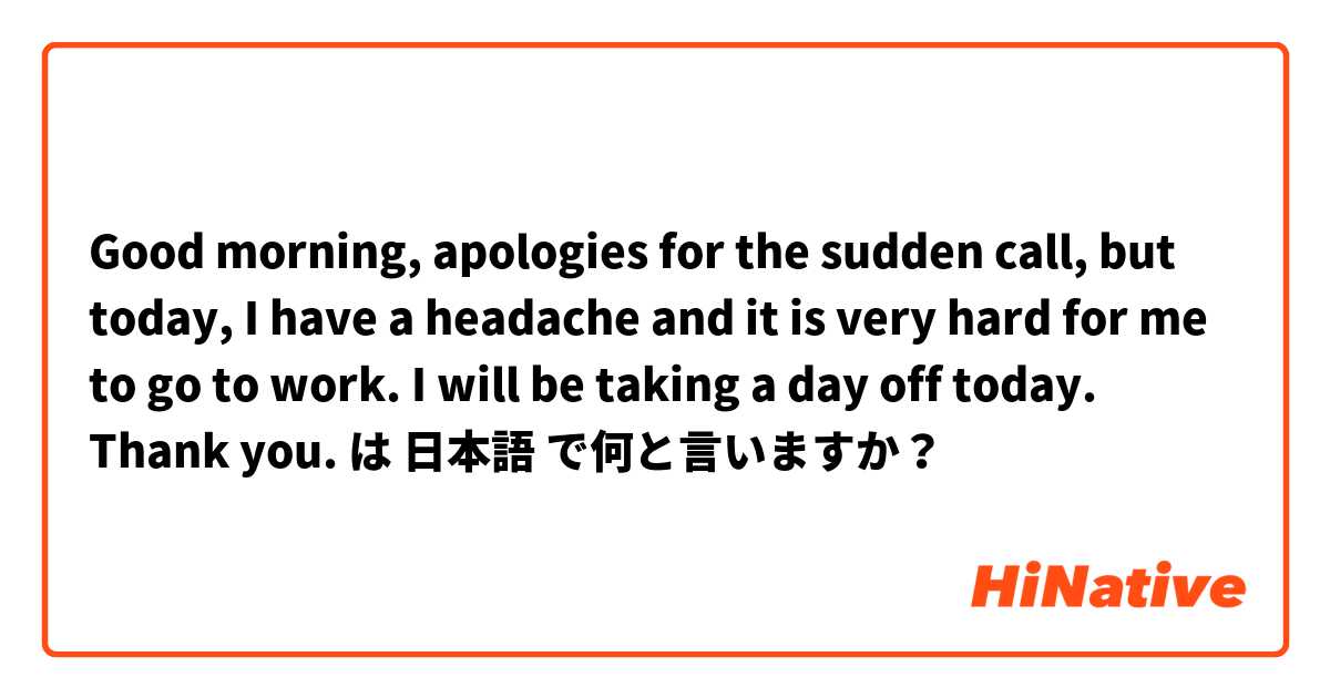 Good morning, apologies for the sudden call, but today, I have a headache and it is very hard for me to go to work. I will be taking a day off today. Thank you.  は 日本語 で何と言いますか？