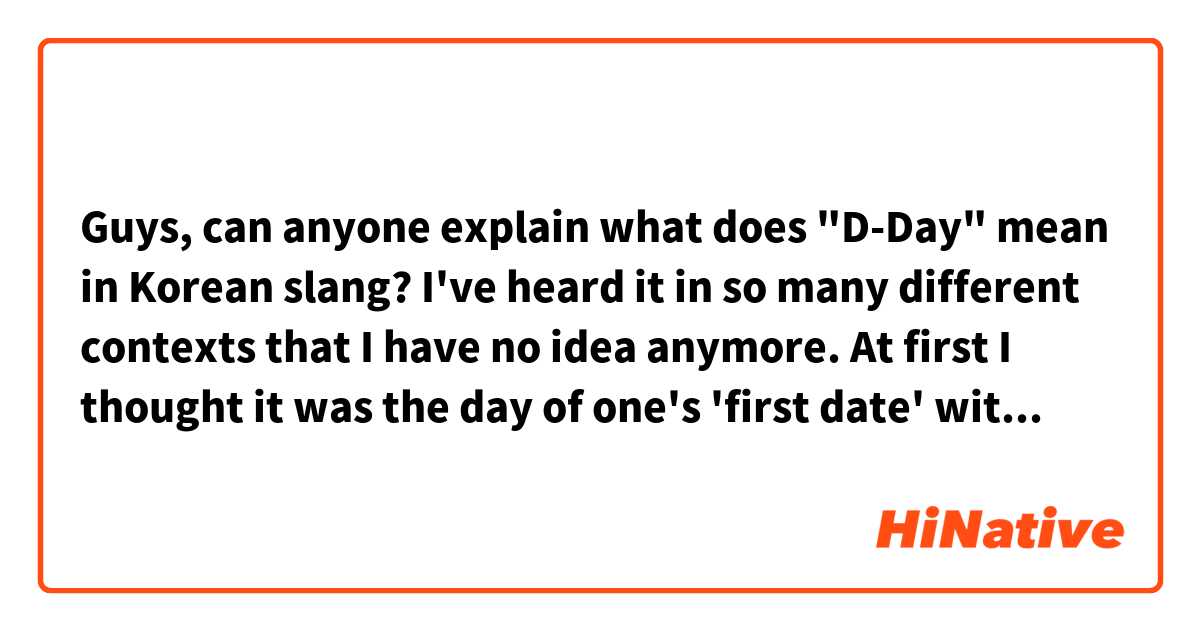 Guys, can anyone explain what does "D-Day" mean in Korean slang? I've heard it in so many different contexts that I have no idea anymore. At first I thought it was the day of one's 'first date' with someone, but different contexts have proved me wrong. So, what exactly is it? (I've also noticed all kinds of numbers being written after the "D-", like "D-50, for example, and etc.) Thank you for help😅