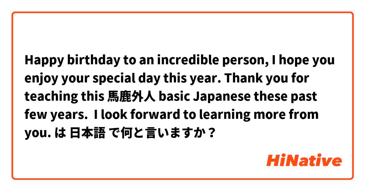 Happy birthday to an incredible person, I hope you enjoy your special day this year. Thank you for teaching this 馬鹿外人 basic Japanese these past few years.  I look forward to learning more from you. は 日本語 で何と言いますか？