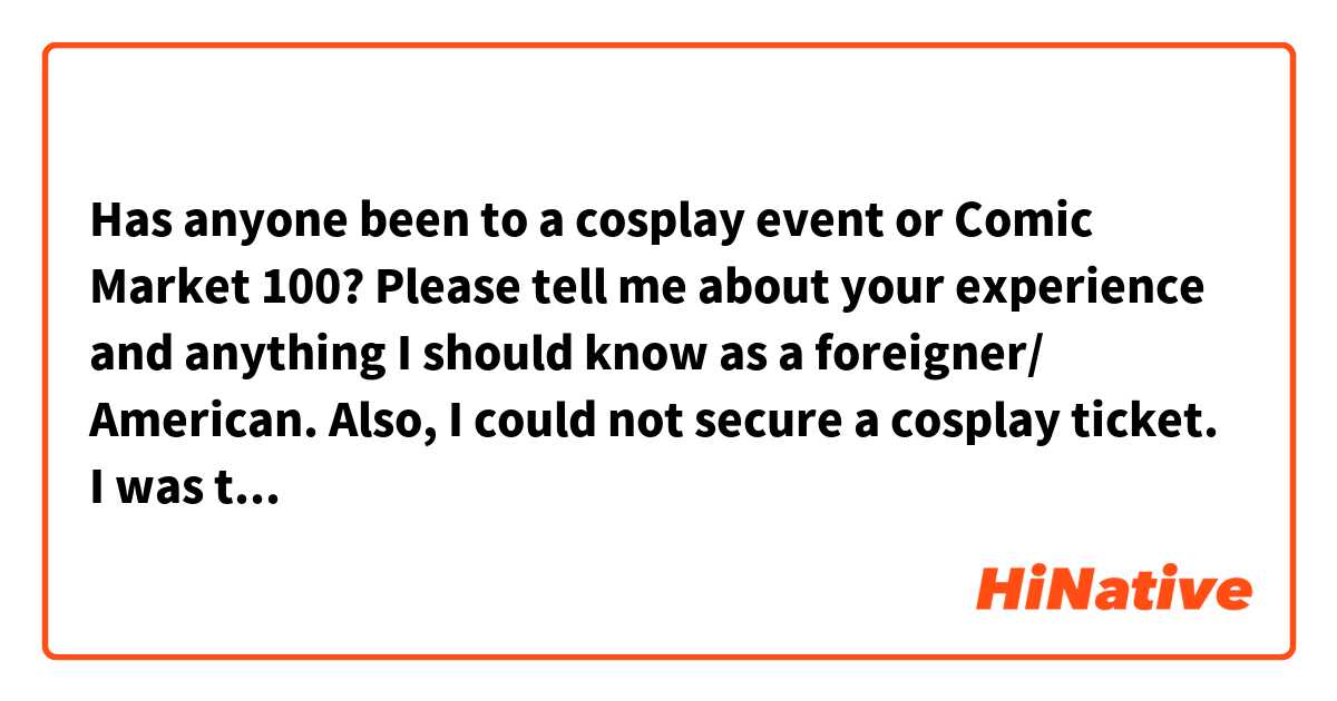 Has anyone been to a cosplay event or Comic Market 100? Please tell me about your experience and anything I should know as a foreigner/ American.

Also, I could not secure a cosplay ticket. I was thinking of wearing casual clothes that look like the clothes of an anime character. Do you think the event staff will notice? 

