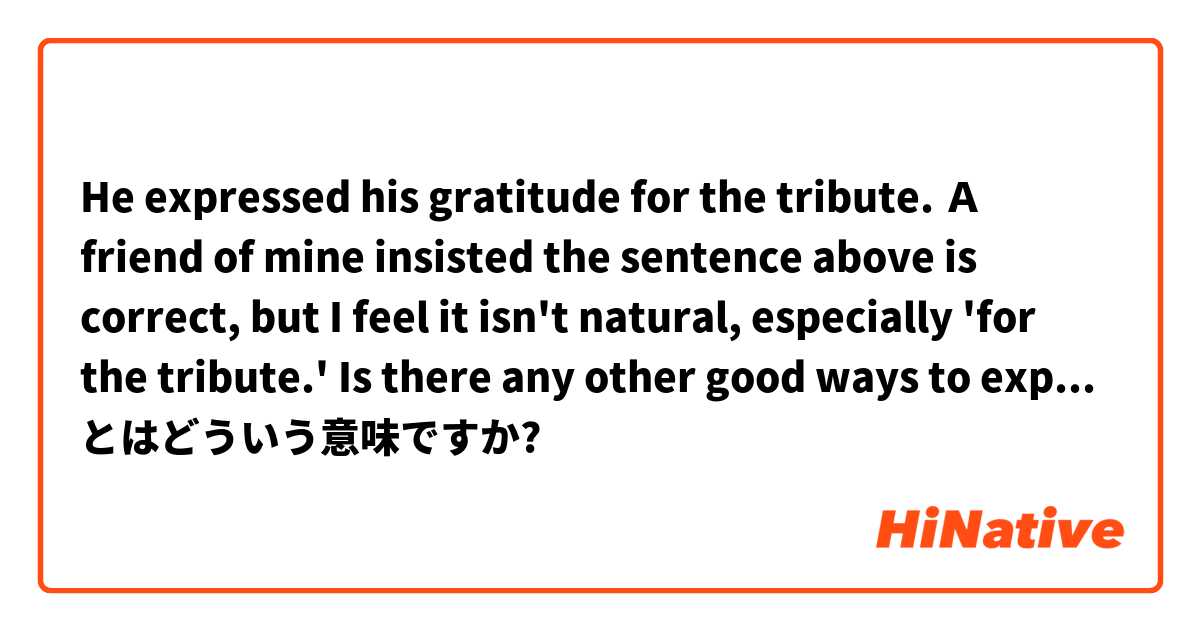 He expressed his gratitude for the tribute.

Ａ friend of mine insisted the sentence above is correct,  but I feel it isn't natural, especially 'for the tribute.' Is there any other good ways to express the same meaning? Use 'tribute' in the sentence.  とはどういう意味ですか?