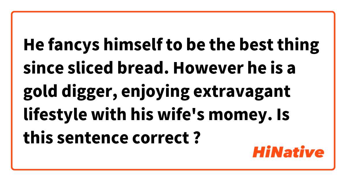 He fancys himself  to be the best thing since sliced bread. However he is a gold digger, enjoying extravagant lifestyle with his wife's momey.

Is this sentence correct ?