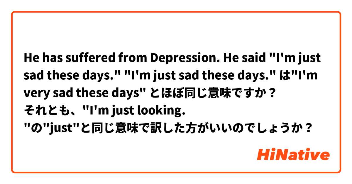 He has suffered from Depression. He said "I'm just sad these days."

"I'm just sad these days."  は"I'm very sad these days" とほぼ同じ意味ですか？

それとも、"I'm just looking. "の"just"と同じ意味で訳した方がいいのでしょうか？