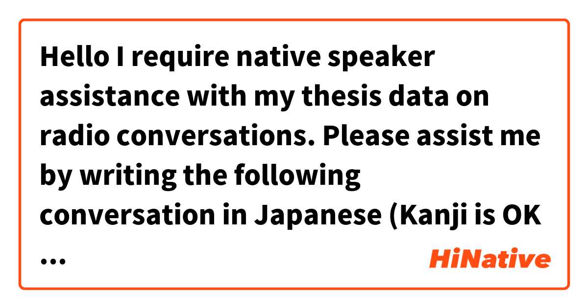 Hello
I require native speaker assistance with my thesis data on radio conversations. Please assist me by writing the following conversation in Japanese (Kanji is OK too). There are four people in the broadcast: Jake (Korean who can't speak Japanese), Jay (Korean who can speak Japanese), Niki (Japanese), and Hirota (female announcer).
お願いします。