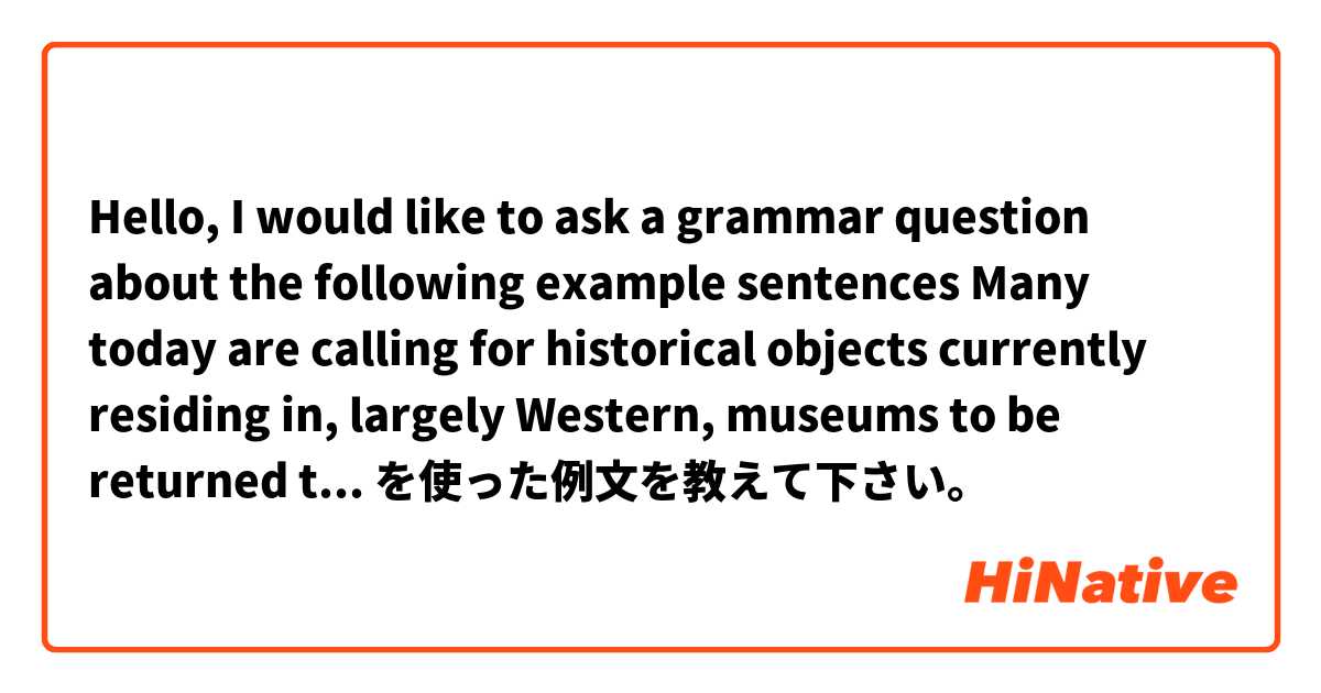 Hello, I would like to ask a grammar question about the following example sentences

Many today are calling for historical objects currently residing in, largely Western, museums to be returned to their nation of origin.  を使った例文を教えて下さい。
