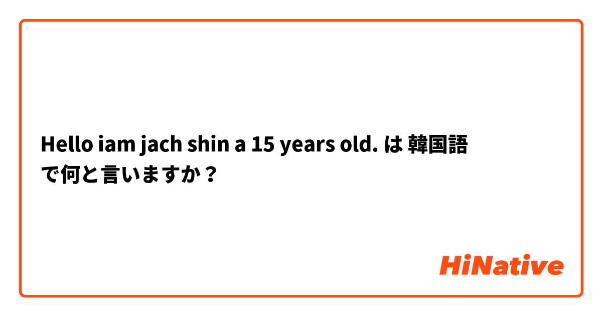 Hello iam jach shin a 15 years old.  は 韓国語 で何と言いますか？