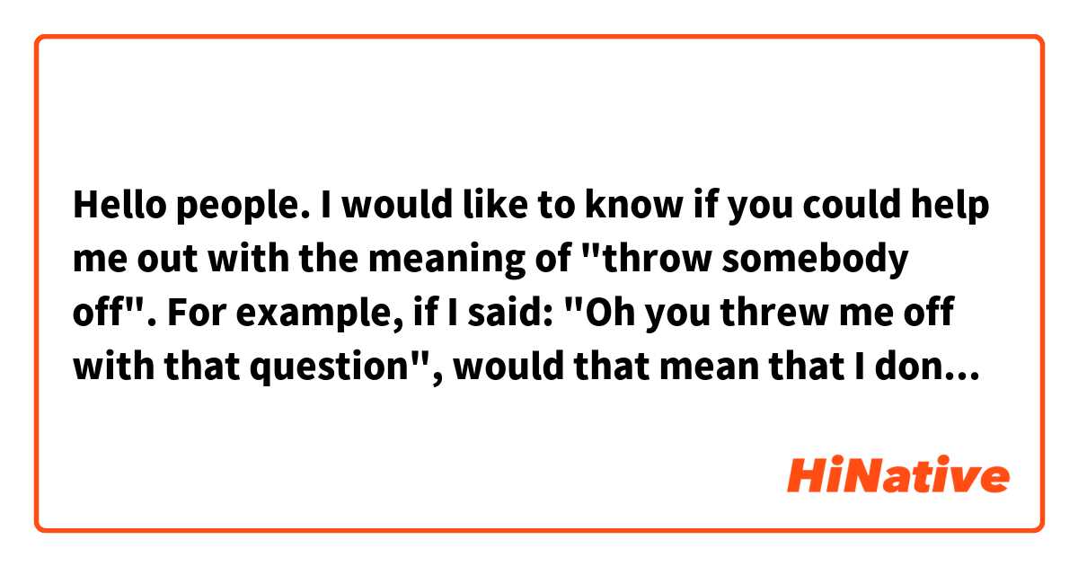 Hello people. 

I would like to know if you could help me out with the meaning of "throw somebody off".

For example, if I said: "Oh you threw me off with that question", would that mean that I don't know how to answer to that? That it got me confused?