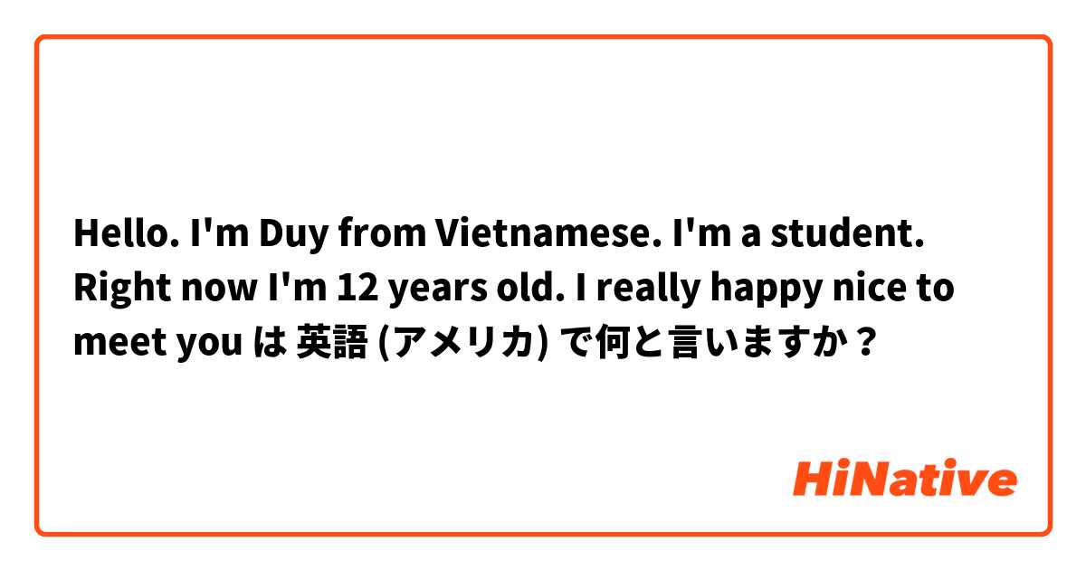 Hello. I'm Duy from Vietnamese.  I'm a student. Right now I'm 12 years old. I really happy nice to meet you  は 英語 (アメリカ) で何と言いますか？